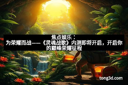 焦点娱乐：为荣耀而战——《灵魂战歌》内测即将开启，开启你的巅峰荣耀征程